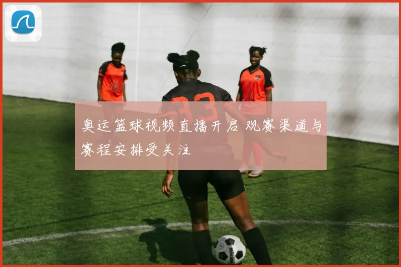 奥运篮球视频直播开启 观赛渠道与赛程安排受关注
