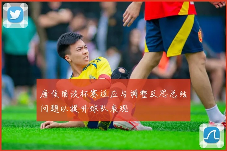 唐佳丽谈杯赛适应与调整反思总结问题以提升球队表现