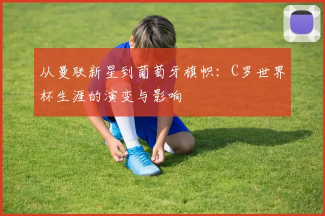 从曼联新星到葡萄牙旗帜：C罗世界杯生涯的演变与影响