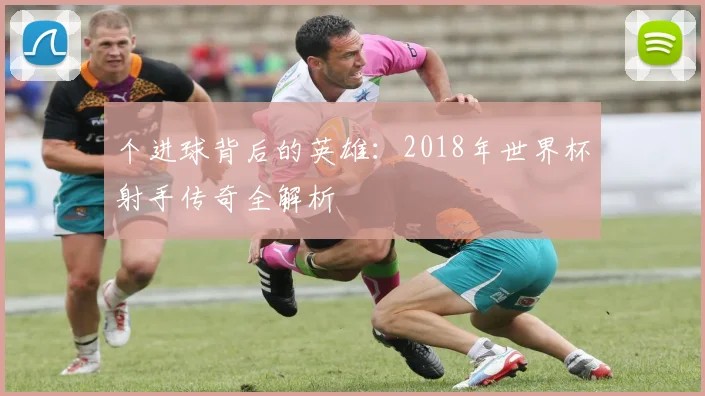 个进球背后的英雄:2018年世界杯射手传奇全解析