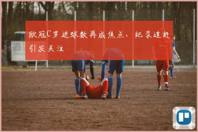 欧冠C罗进球数再成焦点，纪录追赶引发关注