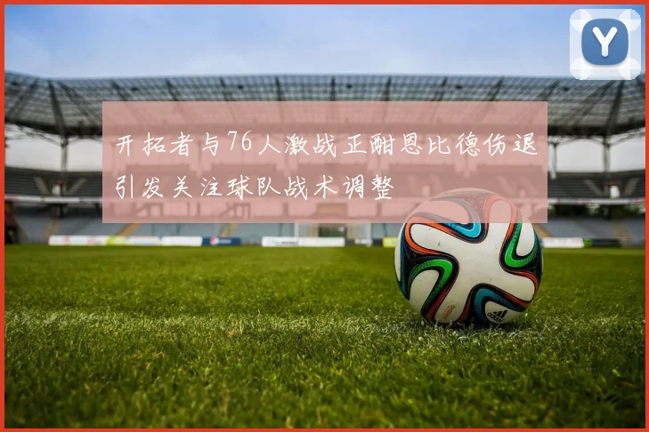 开拓者与76人激战正酣恩比德伤退引发关注球队战术调整