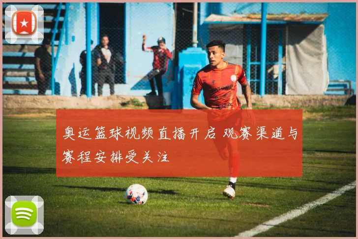 奥运篮球视频直播开启 观赛渠道与赛程安排受关注