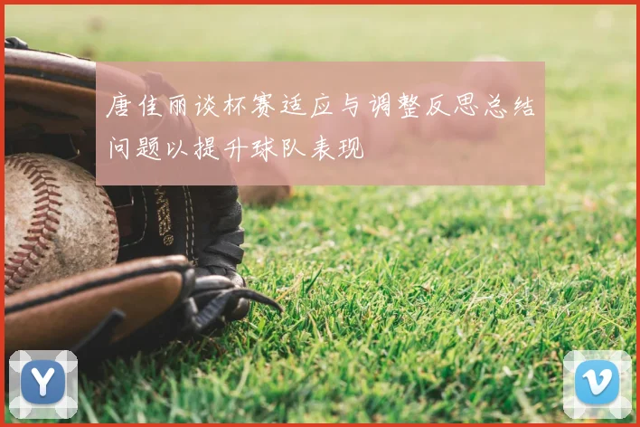 唐佳丽谈杯赛适应与调整反思总结问题以提升球队表现