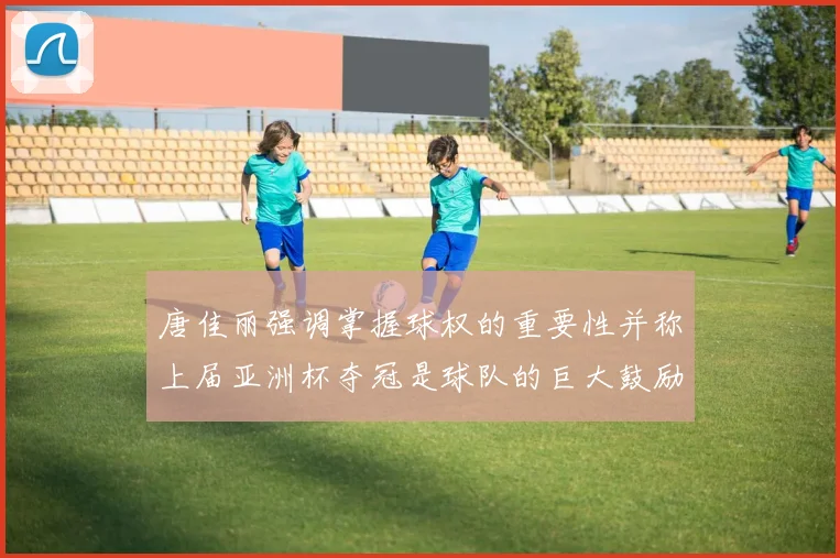 唐佳丽强调掌握球权的重要性并称上届亚洲杯夺冠是球队的巨大鼓励