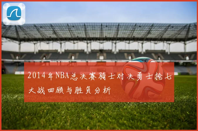 2014年NBA总决赛骑士对决勇士抢七大战回顾与胜负分析