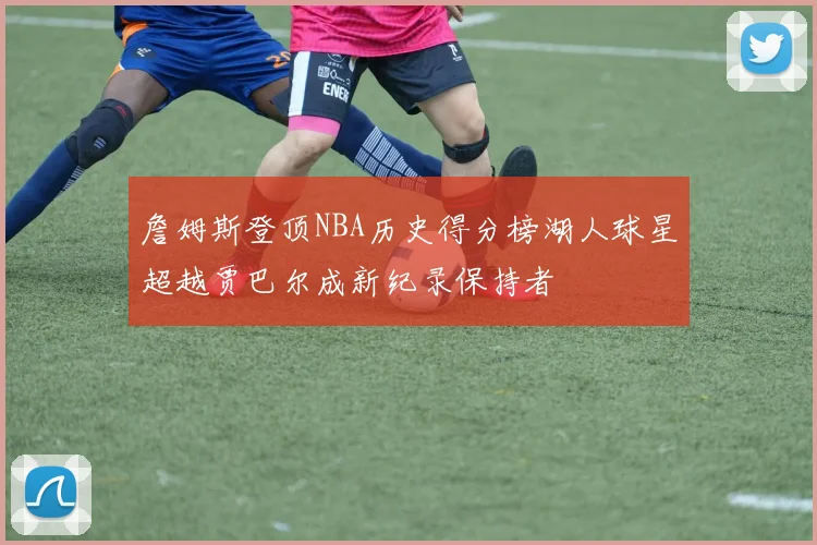 詹姆斯登顶NBA历史得分榜湖人球星超越贾巴尔成新纪录保持者