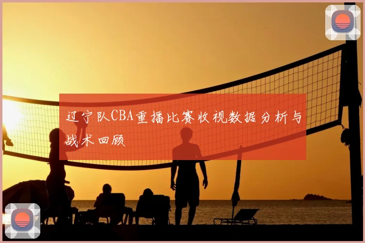 辽宁队CBA重播比赛收视数据分析与战术回顾