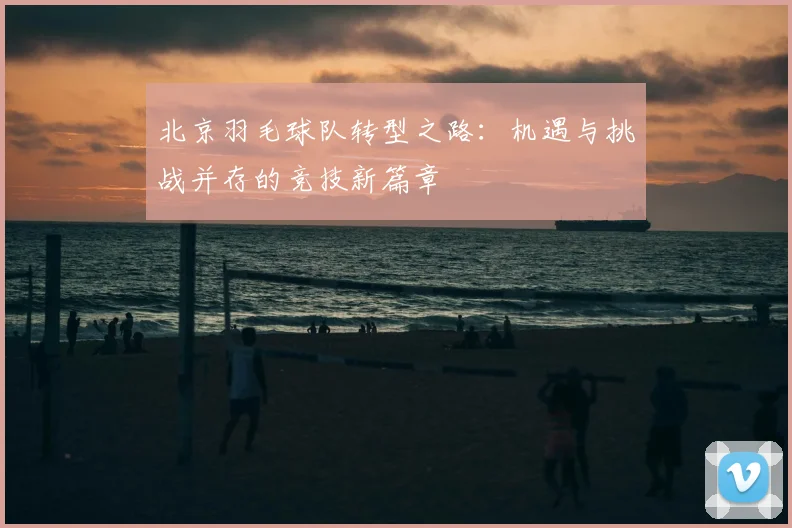 北京羽毛球队转型之路：机遇与挑战并存的竞技新篇章