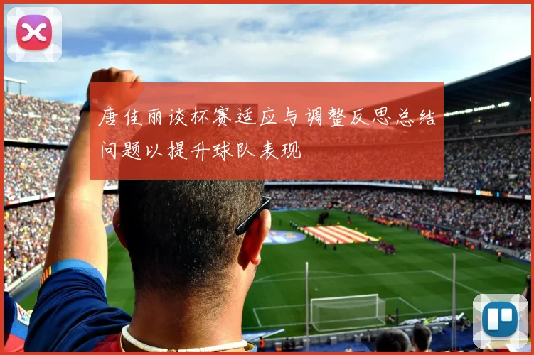 唐佳丽谈杯赛适应与调整反思总结问题以提升球队表现