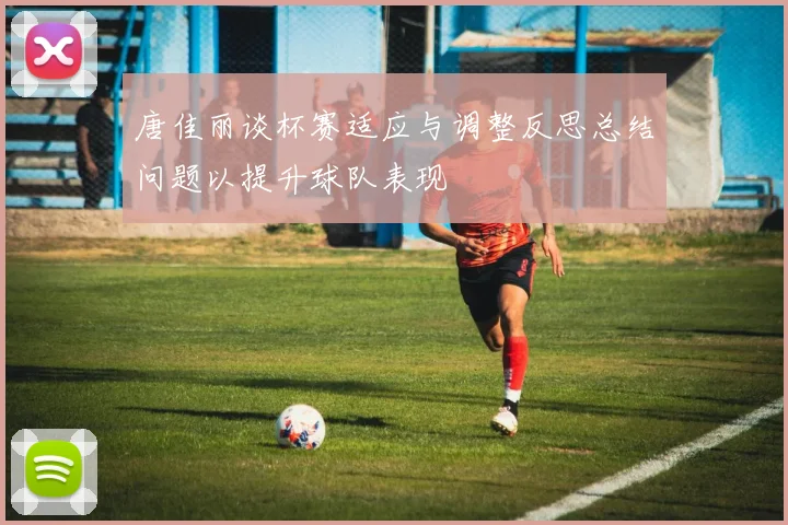唐佳丽谈杯赛适应与调整反思总结问题以提升球队表现