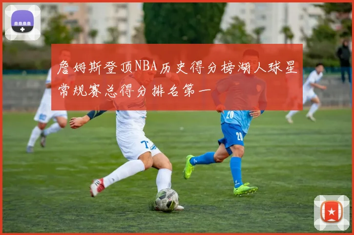 詹姆斯登顶NBA历史得分榜湖人球星常规赛总得分排名第一
