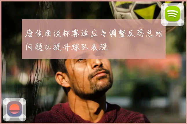 唐佳丽谈杯赛适应与调整反思总结问题以提升球队表现
