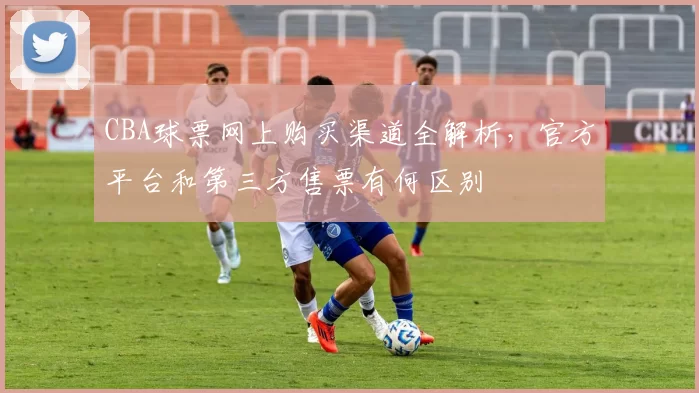 CBA球票网上购买渠道全解析,官方平台和第三方售票有何区别