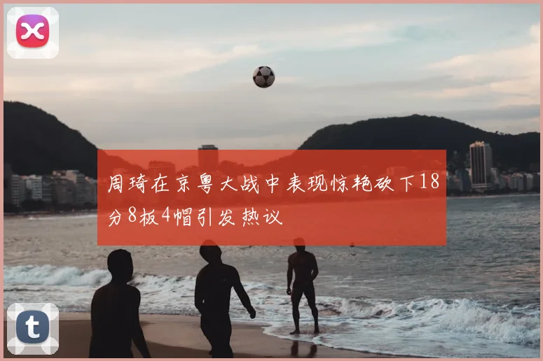 周琦在京粤大战中表现惊艳砍下18分8板4帽引发热议
