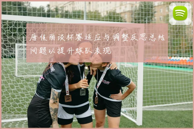 唐佳丽谈杯赛适应与调整反思总结问题以提升球队表现