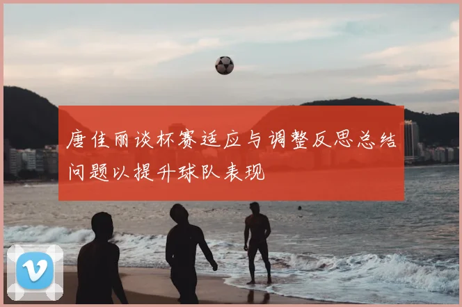唐佳丽谈杯赛适应与调整反思总结问题以提升球队表现
