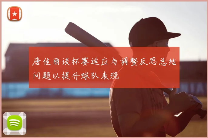 唐佳丽谈杯赛适应与调整反思总结问题以提升球队表现