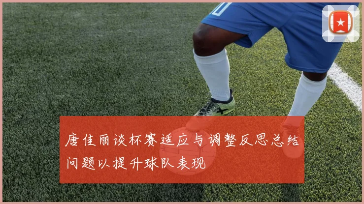 唐佳丽谈杯赛适应与调整反思总结问题以提升球队表现