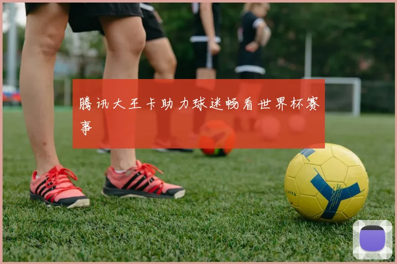 腾讯大王卡助力球迷畅看世界杯赛事