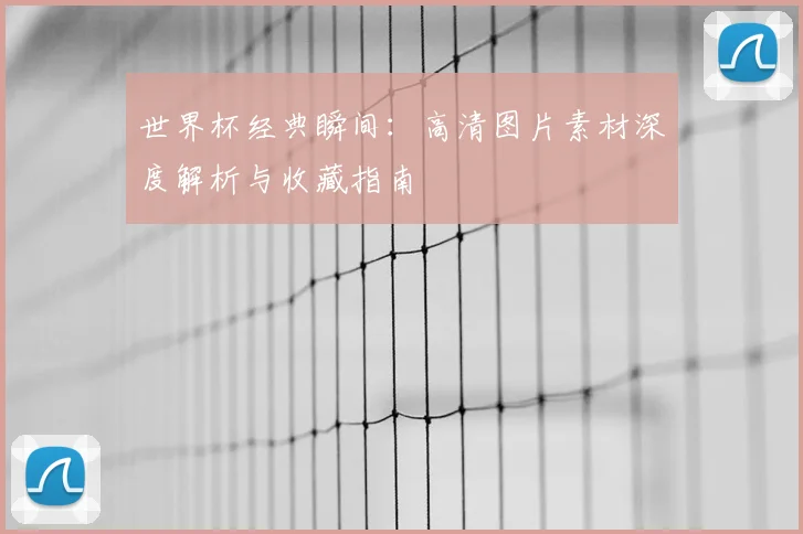 世界杯经典瞬间:高清图片素材深度解析与收藏指南