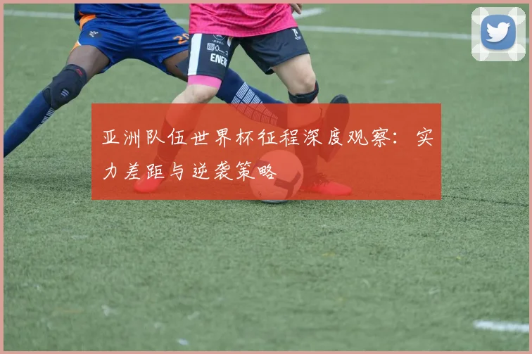 亚洲队伍世界杯征程深度观察：实力差距与逆袭策略