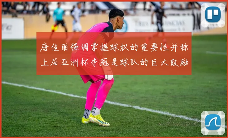 唐佳丽强调掌握球权的重要性并称上届亚洲杯夺冠是球队的巨大鼓励