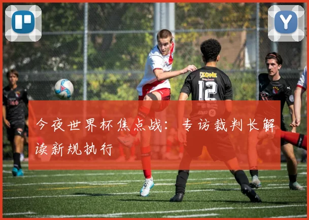 今夜世界杯焦点战:专访裁判长解读新规执行