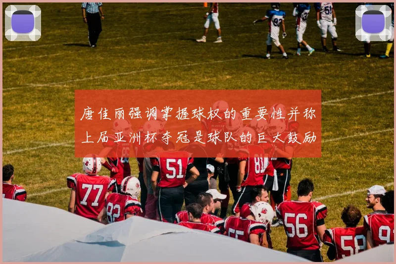 唐佳丽强调掌握球权的重要性并称上届亚洲杯夺冠是球队的巨大鼓励