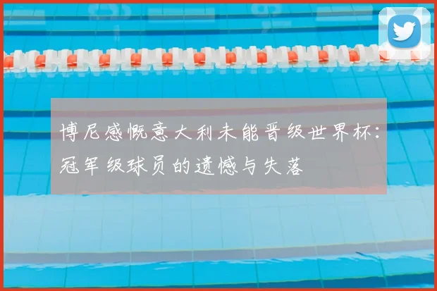 博尼感慨意大利未能晋级世界杯:冠军级球员的遗憾与失落