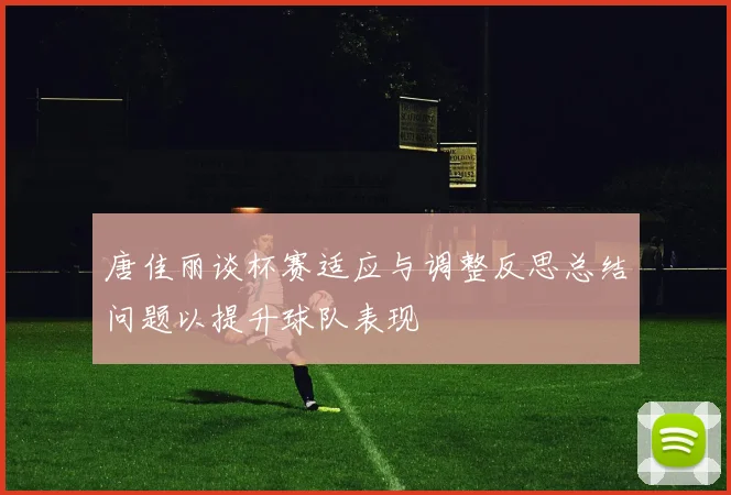 唐佳丽谈杯赛适应与调整反思总结问题以提升球队表现