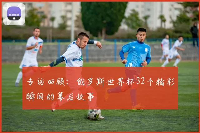 专访回顾：俄罗斯世界杯32个精彩瞬间的幕后故事