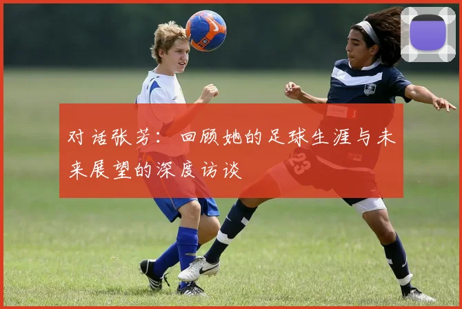 对话张芳：回顾她的足球生涯与未来展望的深度访谈