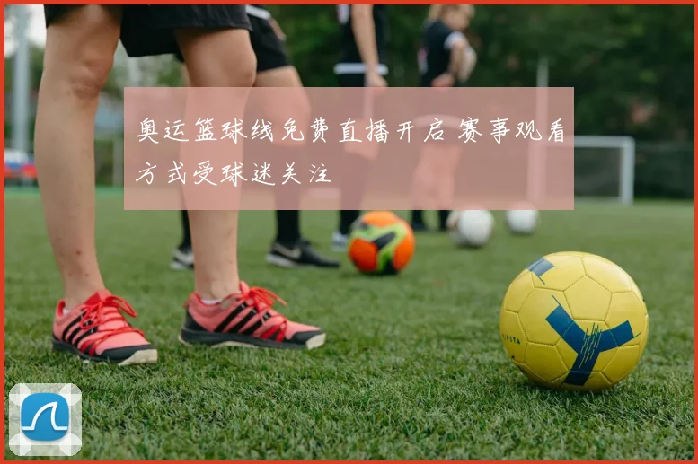 奥运篮球线免费直播开启 赛事观看方式受球迷关注