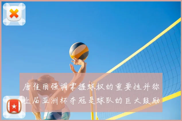 唐佳丽强调掌握球权的重要性并称上届亚洲杯夺冠是球队的巨大鼓励