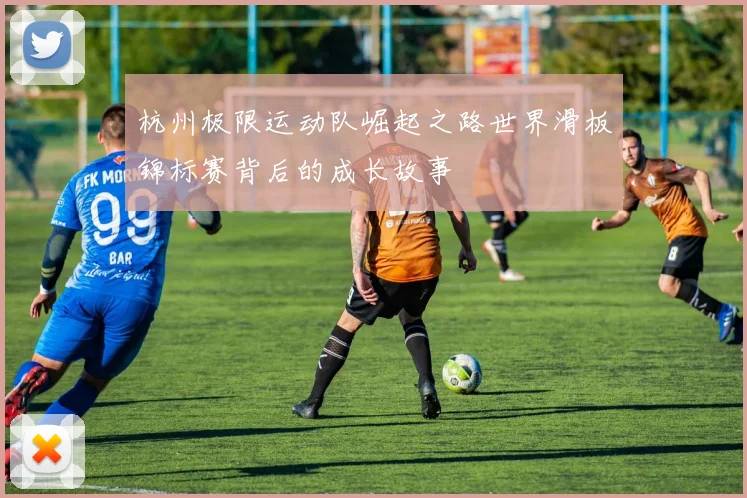 杭州极限运动队崛起之路世界滑板锦标赛背后的成长故事