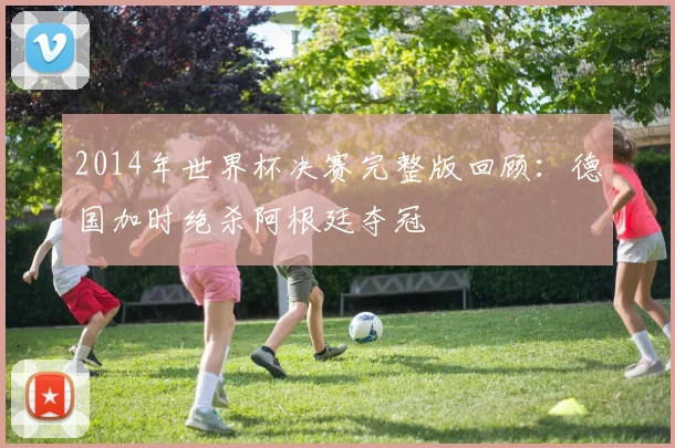 2014年世界杯决赛完整版回顾：德国加时绝杀阿根廷夺冠