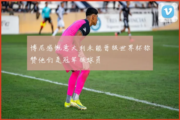 博尼感慨意大利未能晋级世界杯称赞他们是冠军级球员
