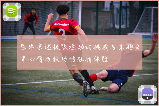 陈军亲述极限运动的挑战与乐趣分享心得与技巧的独特体验