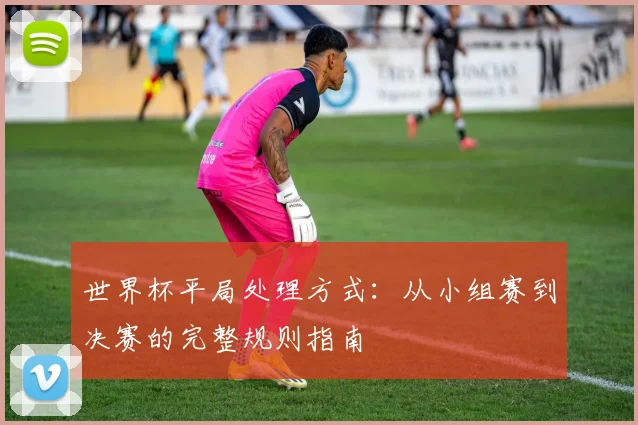 世界杯平局处理方式:从小组赛到决赛的完整规则指南