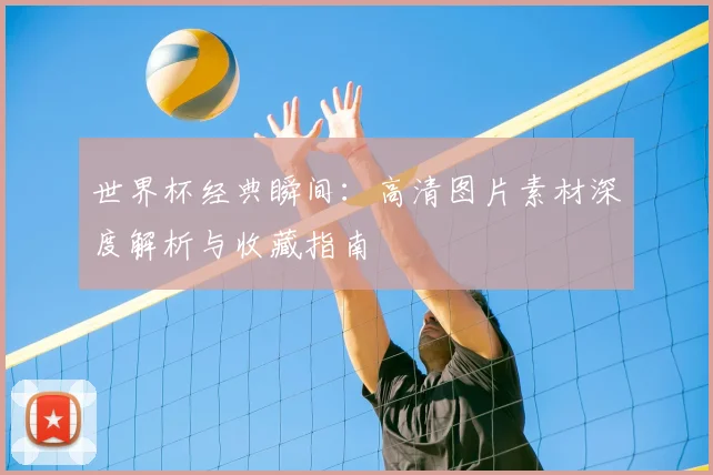世界杯经典瞬间:高清图片素材深度解析与收藏指南