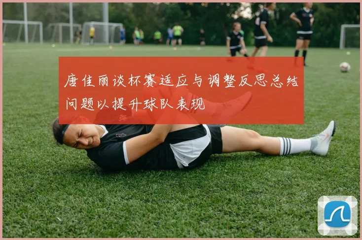 唐佳丽谈杯赛适应与调整反思总结问题以提升球队表现