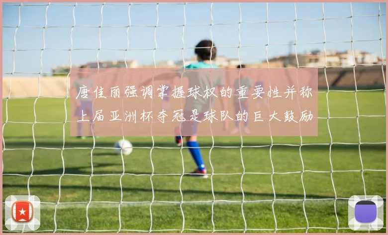 唐佳丽强调掌握球权的重要性并称上届亚洲杯夺冠是球队的巨大鼓励