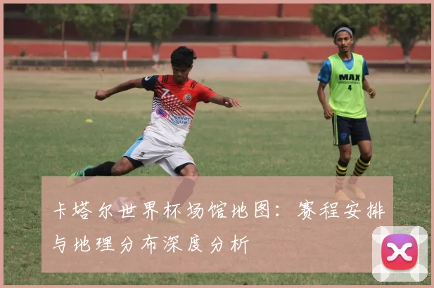 卡塔尔世界杯场馆地图：赛程安排与地理分布深度分析