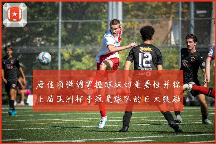 唐佳丽强调掌握球权的重要性并称上届亚洲杯夺冠是球队的巨大鼓励