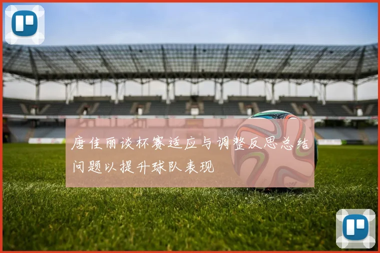 唐佳丽谈杯赛适应与调整反思总结问题以提升球队表现