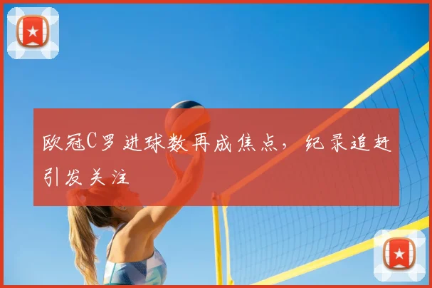 欧冠C罗进球数再成焦点,纪录追赶引发关注