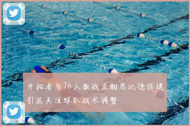 开拓者与76人激战正酣恩比德伤退引发关注球队战术调整