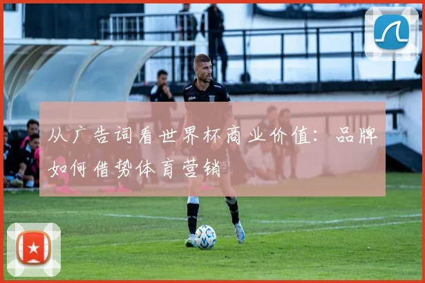 从广告词看世界杯商业价值：品牌如何借势体育营销