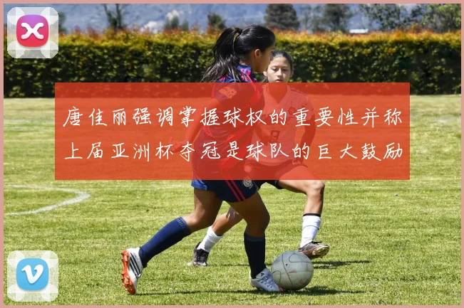唐佳丽强调掌握球权的重要性并称上届亚洲杯夺冠是球队的巨大鼓励